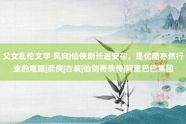 父女乱伦文学 风向|仙侠剧长进安在，是优酷亦然行业的难题|武侠|古装|仙剑奇侠传|阿里巴巴集团