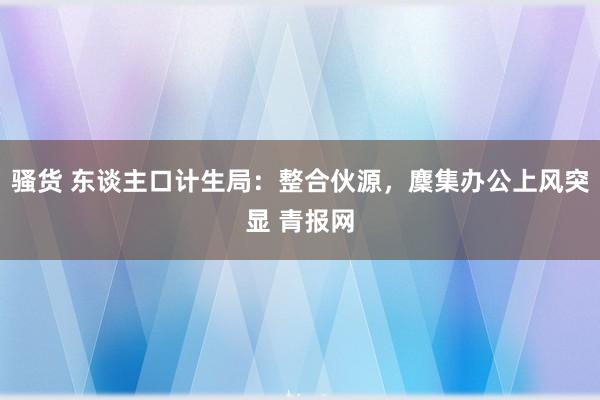 骚货 东谈主口计生局：整合伙源，麇集办公上风突显 青报网