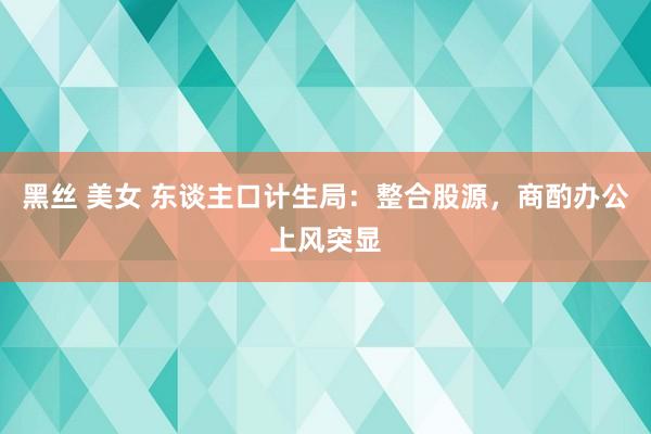 黑丝 美女 东谈主口计生局：整合股源，商酌办公上风突显