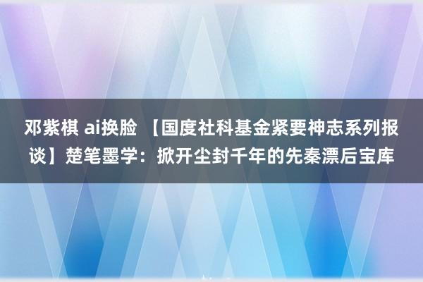 邓紫棋 ai换脸 【国度社科基金紧要神志系列报谈】楚笔墨学：掀开尘封千年的先秦漂后宝库