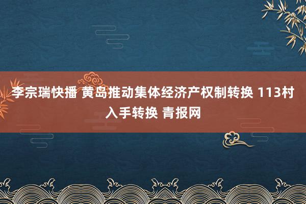 李宗瑞快播 黄岛推动集体经济产权制转换 113村入手转换 青报网