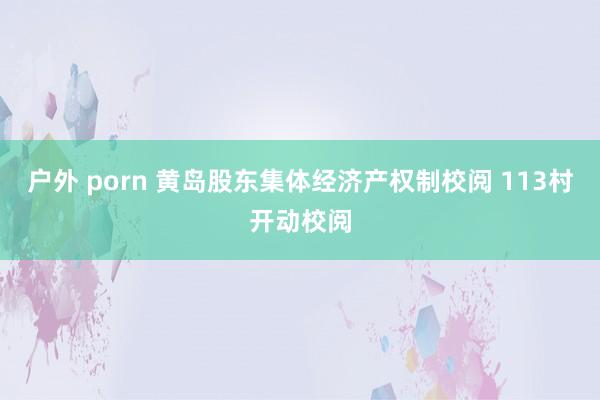 户外 porn 黄岛股东集体经济产权制校阅 113村开动校阅