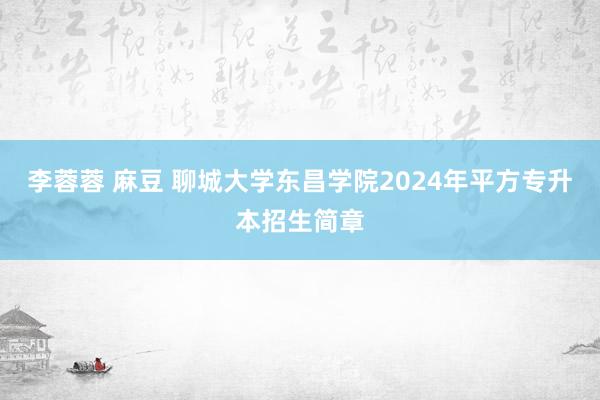 李蓉蓉 麻豆 聊城大学东昌学院2024年平方专升本招生简章