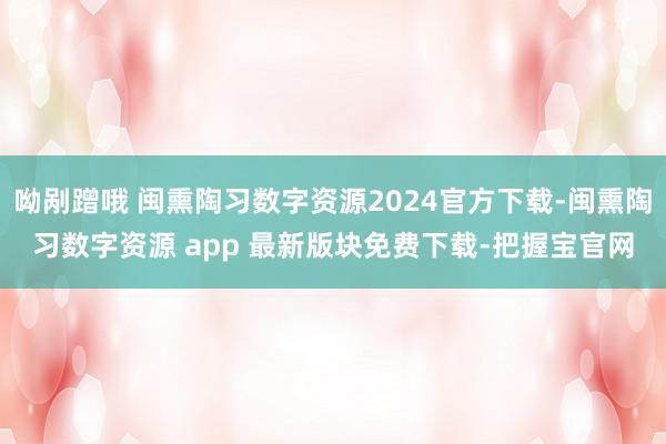 呦剐蹭哦 闽熏陶习数字资源2024官方下载-闽熏陶习数字资源 app 最新版块免费下载-把握宝官网