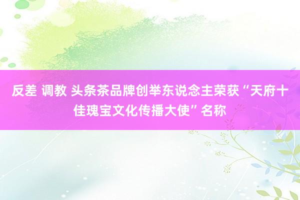 反差 调教 头条茶品牌创举东说念主荣获“天府十佳瑰宝文化传播大使”名称