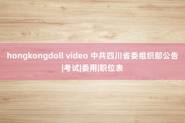 hongkongdoll video 中共四川省委组织部公告|考试|委用|职位表