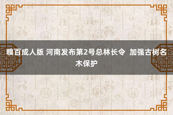 糗百成人版 河南发布第2号总林长令  加强古树名木保护