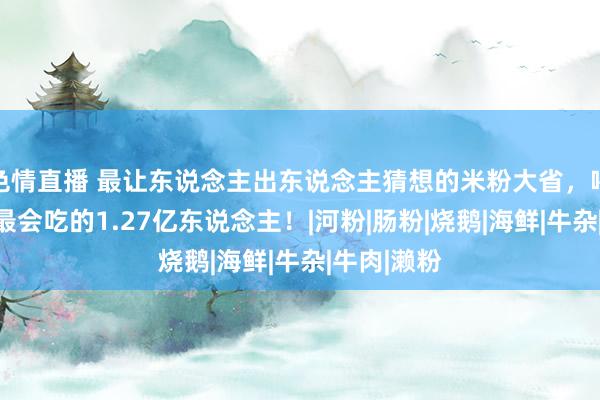 色情直播 最让东说念主出东说念主猜想的米粉大省，喂胖了中国最会吃的1.27亿东说念主！|河粉|肠粉|烧鹅|海鲜|牛杂|牛肉|濑粉