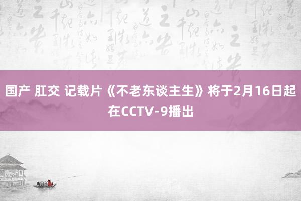 国产 肛交 记载片《不老东谈主生》将于2月16日起在CCTV-9播出