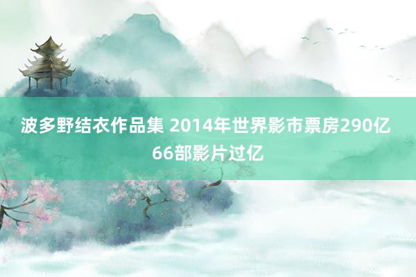 波多野结衣作品集 2014年世界影市票房290亿 66部影片过亿