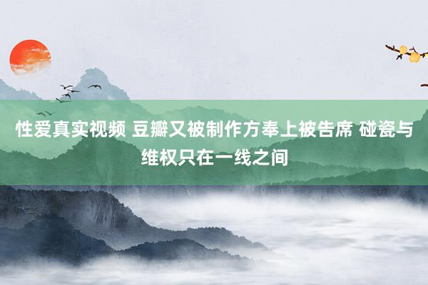 性爱真实视频 豆瓣又被制作方奉上被告席 碰瓷与维权只在一线之间