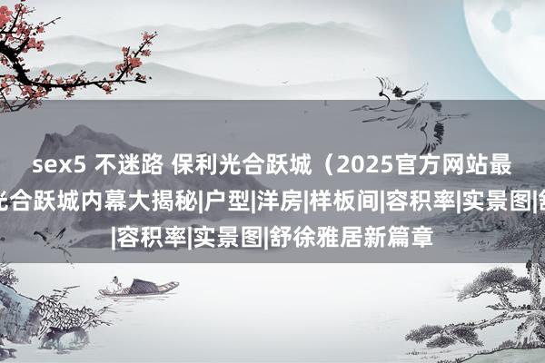 sex5 不迷路 保利光合跃城（2025官方网站最新发布）保利光合跃城内幕大揭秘|户型|洋房|样板间|容积率|实景图|舒徐雅居新篇章