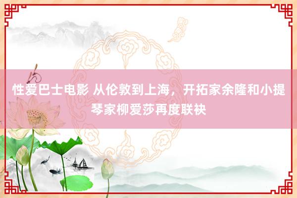 性爱巴士电影 从伦敦到上海，开拓家余隆和小提琴家柳爱莎再度联袂