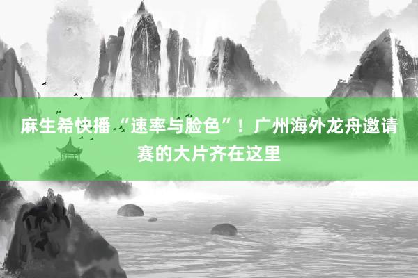 麻生希快播 “速率与脸色”！广州海外龙舟邀请赛的大片齐在这里