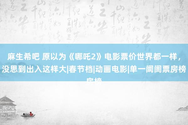 麻生希吧 原以为《哪吒2》电影票价世界都一样，没思到出入这样大|春节档|动画电影|单一阛阓票房榜