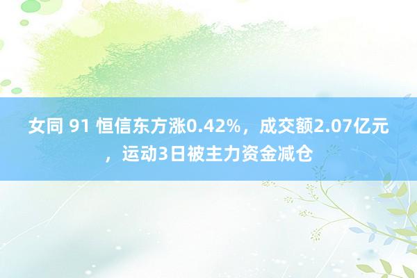 女同 91 恒信东方涨0.42%，成交额2.07亿元，运动3日被主力资金减仓