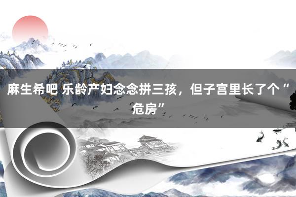 麻生希吧 乐龄产妇念念拼三孩，但子宫里长了个“危房”