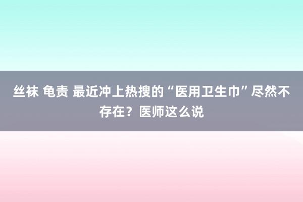 丝袜 龟责 最近冲上热搜的“医用卫生巾”尽然不存在？医师这么说