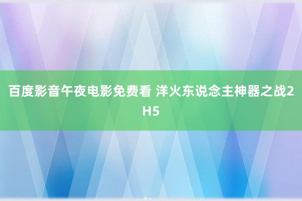 百度影音午夜电影免费看 洋火东说念主神器之战2H5