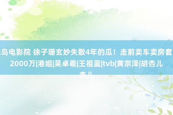 绿岛电影院 徐子珊玄妙失散4年的瓜！走前卖车卖房套现2000万|港姐|吴卓羲|王祖蓝|tvb|黄宗泽|胡杏儿