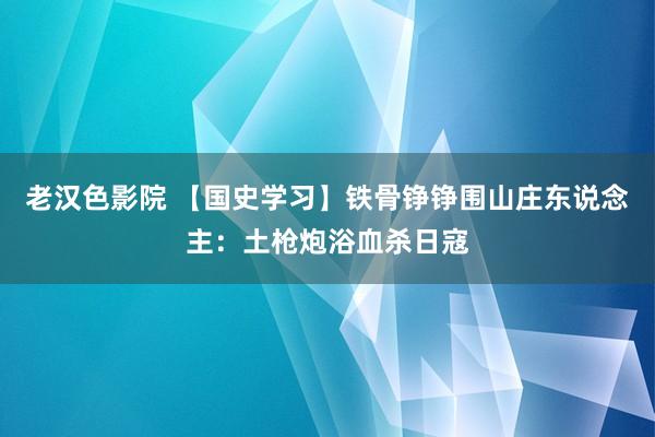 老汉色影院 【国史学习】铁骨铮铮围山庄东说念主：土枪炮浴血杀日寇